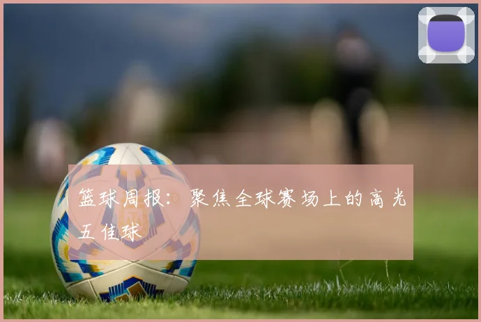 篮球周报:聚焦全球赛场上的高光五佳球