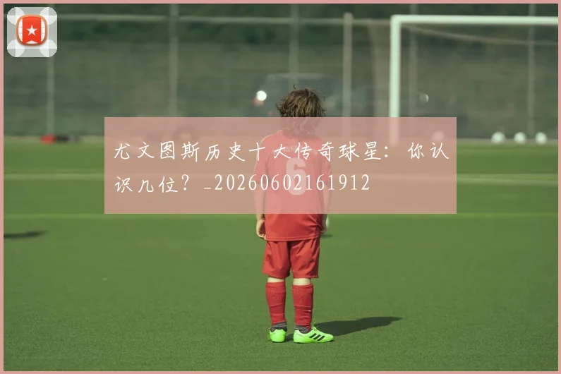 尤文图斯历史十大传奇球星:你认识几位?_20260602161912