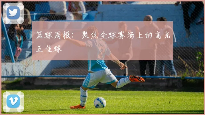 篮球周报：聚焦全球赛场上的高光五佳球